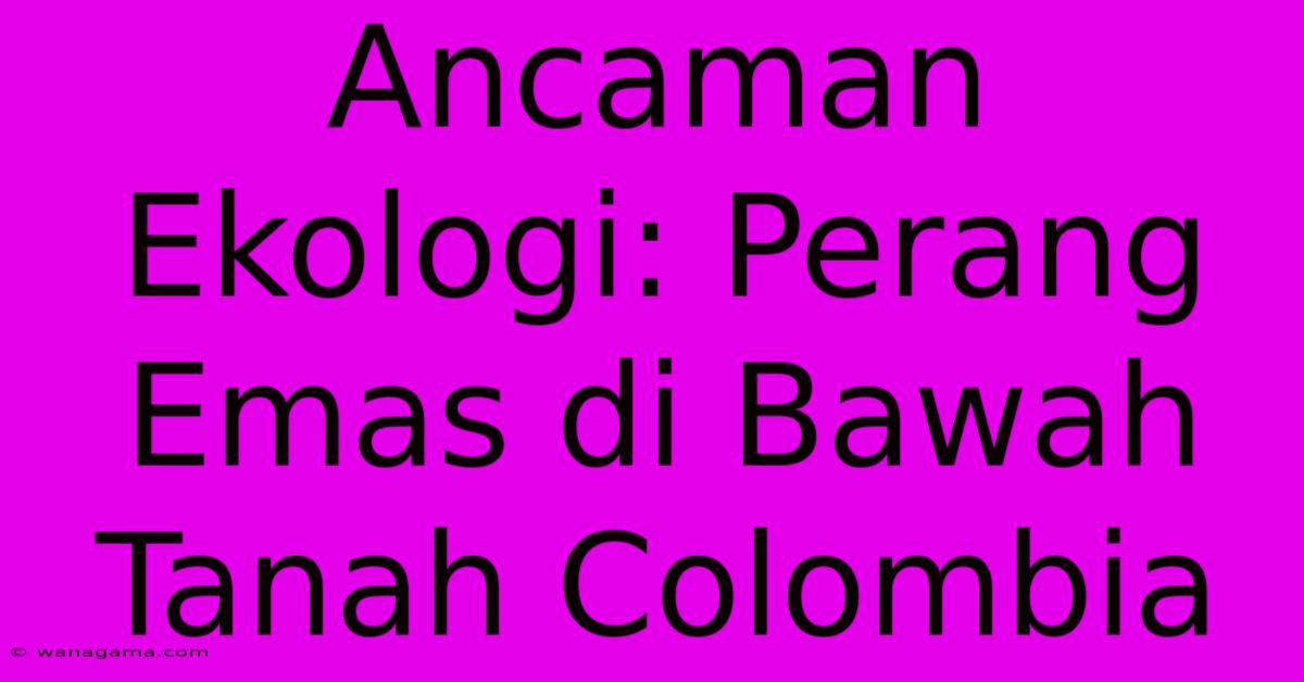 Ancaman Ekologi: Perang Emas Di Bawah Tanah Colombia