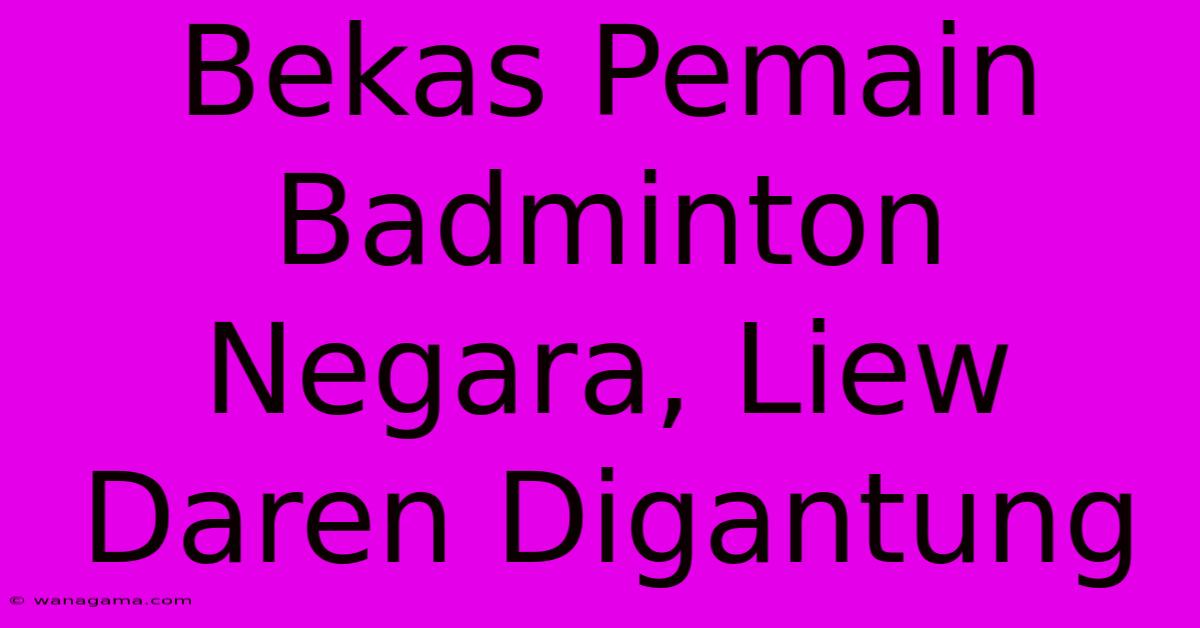 Bekas Pemain Badminton Negara, Liew Daren Digantung Bekas Pemain Badminton Negara, Liew Daren Digantung