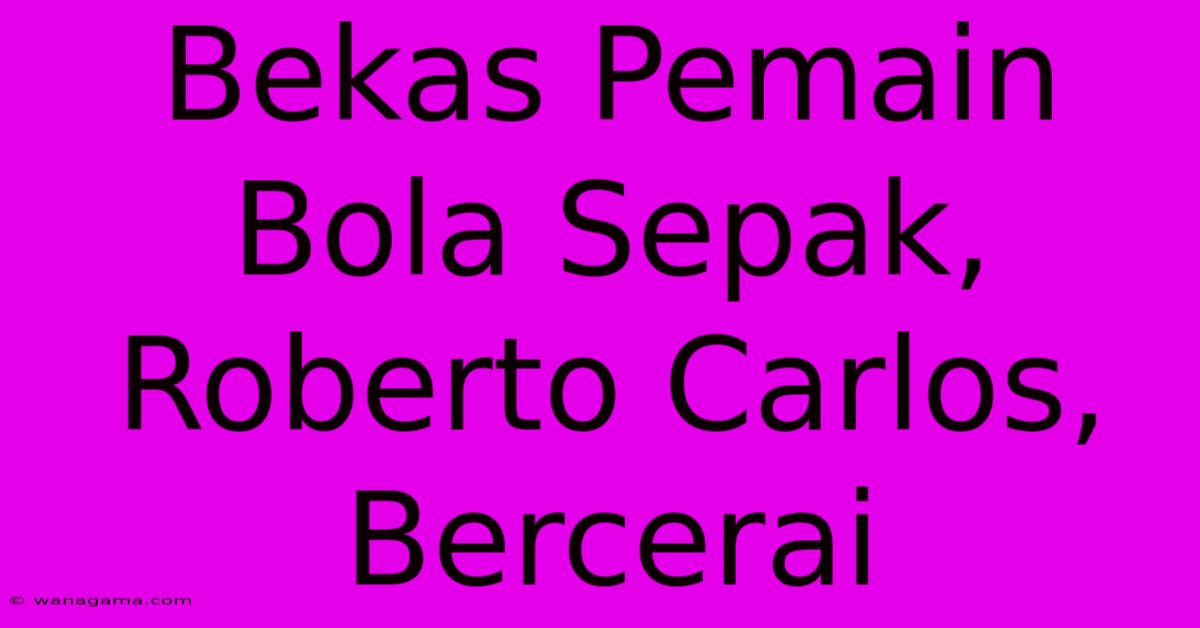 Bekas Pemain Bola Sepak, Roberto Carlos, Bercerai