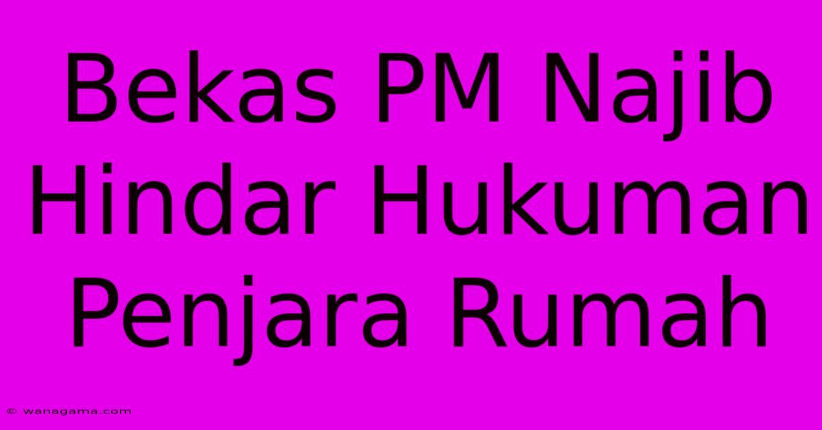 Bekas PM Najib Hindar Hukuman Penjara Rumah