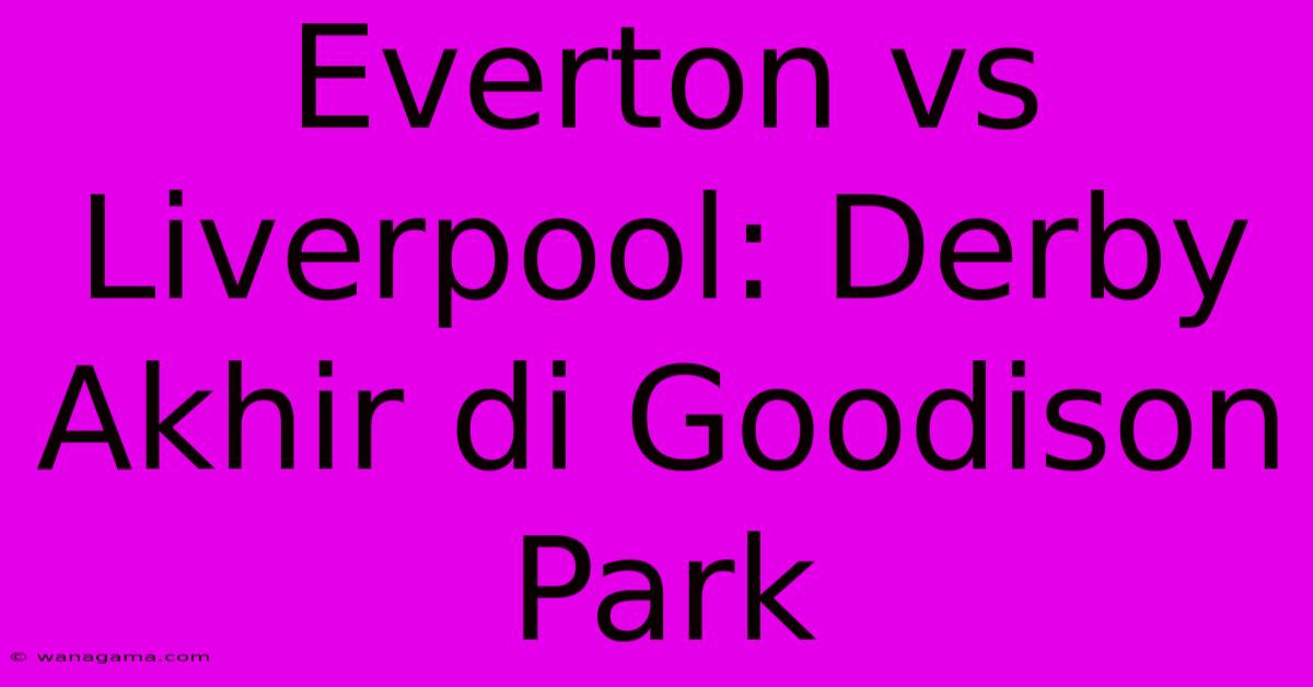 Everton Vs Liverpool: Derby Akhir Di Goodison Park Everton Vs Liverpool: Derby Akhir Di Goodison Park