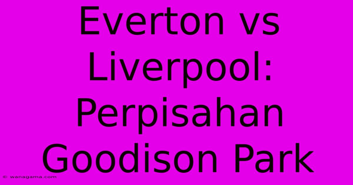 Everton Vs Liverpool: Perpisahan Goodison Park Everton Vs Liverpool: Perpisahan Goodison Park