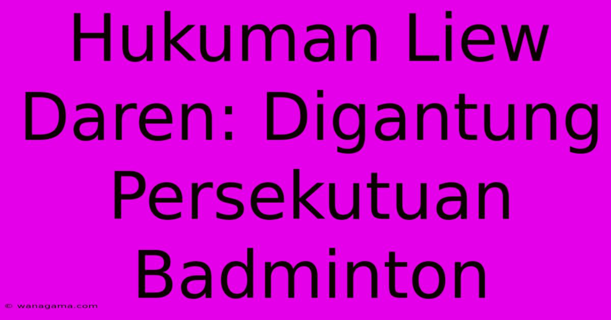 Hukuman Liew Daren: Digantung Persekutuan Badminton Hukuman Liew Daren: Digantung Persekutuan Badminton
