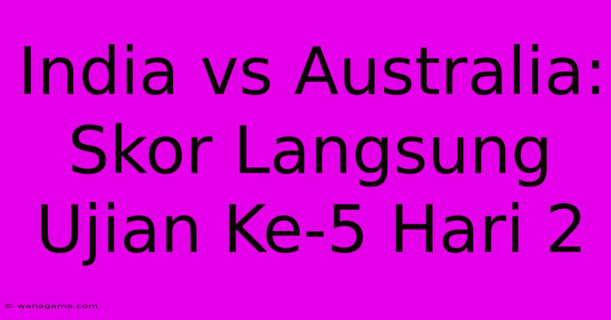 India Vs Australia: Skor Langsung Ujian Ke-5 Hari 2