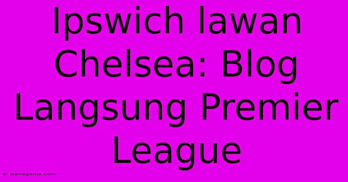 Ipswich Lawan Chelsea: Blog Langsung Premier League