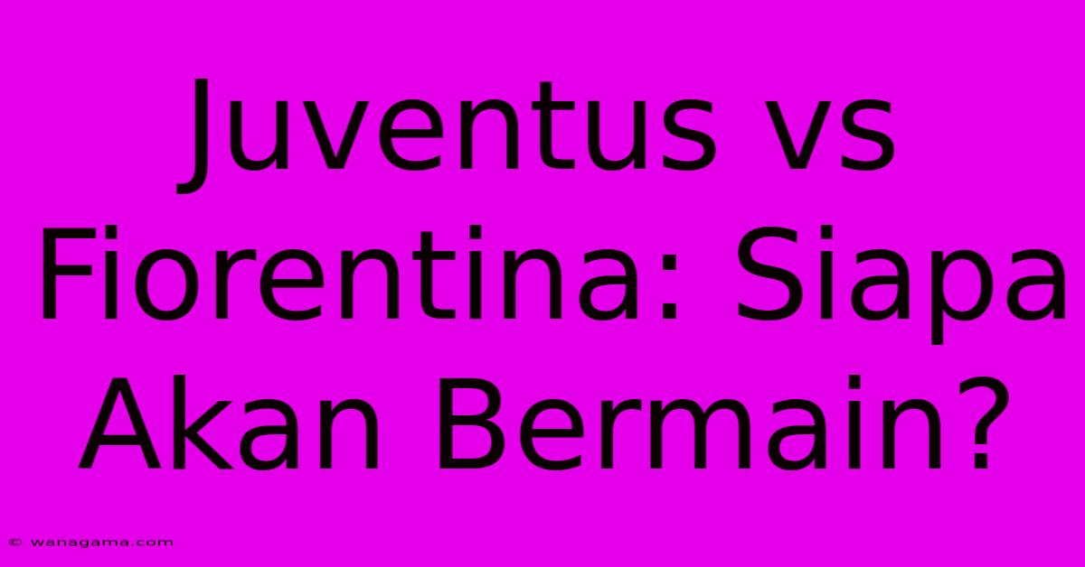 Juventus Vs Fiorentina: Siapa Akan Bermain?