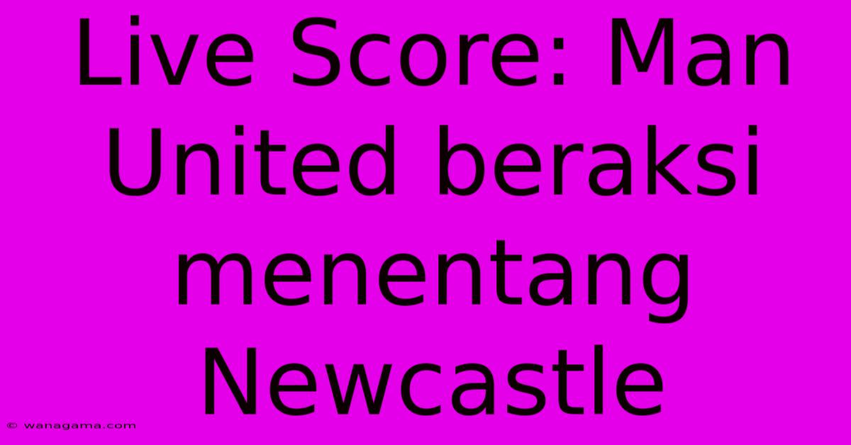 Live Score: Man United Beraksi Menentang Newcastle