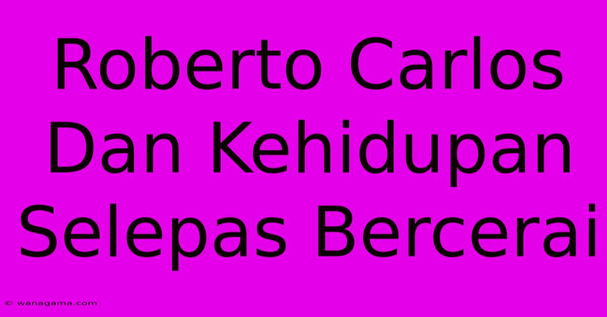 Roberto Carlos Dan Kehidupan Selepas Bercerai