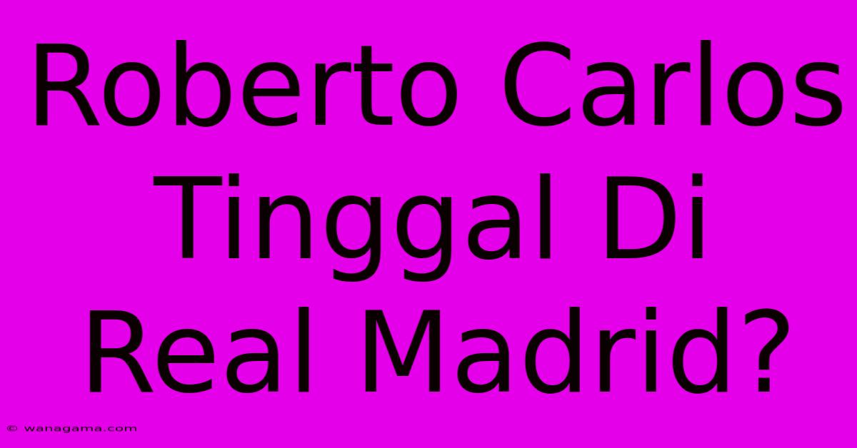 Roberto Carlos Tinggal Di Real Madrid?