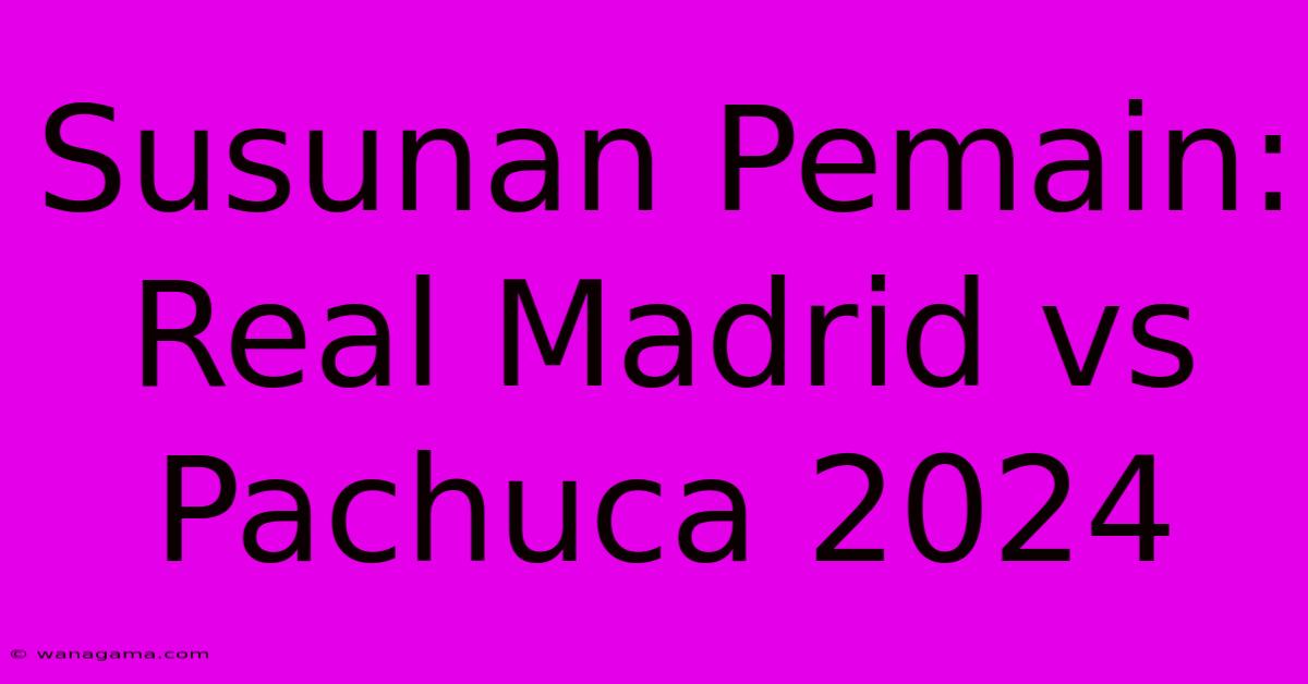 Susunan Pemain: Real Madrid Vs Pachuca 2024 Susunan Pemain: Real Madrid Vs Pachuca 2024