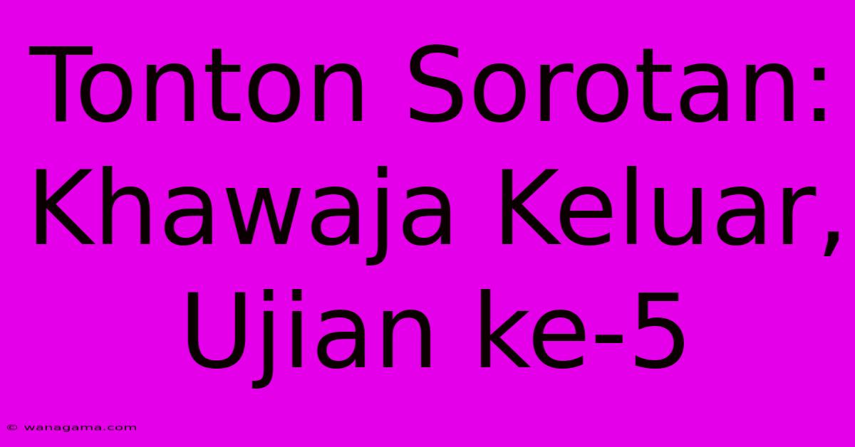 Tonton Sorotan: Khawaja Keluar, Ujian Ke-5